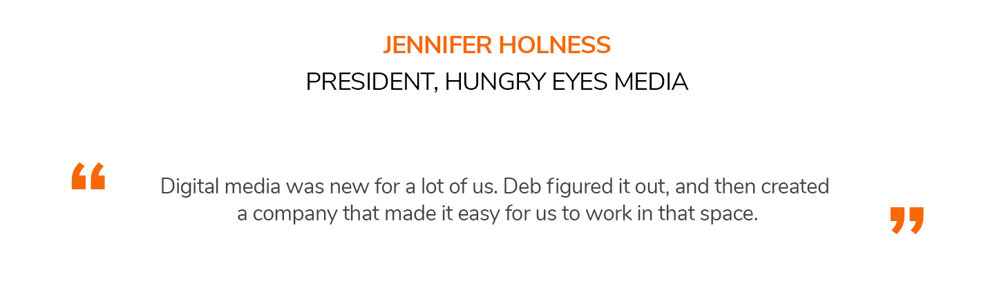 Digital media was new for a lot of us. Deb figured it out, and then created a company that made it easy for us to work in that space. JENNIFER HOLNESS | PRESIDENT, HUNGRY EYES MEDIA