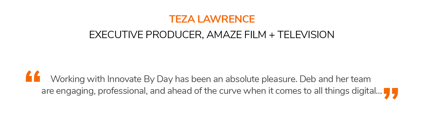 Working with Innovate By Day has been an absolute pleasure. Deb and her team are engaging, professional, and ahead of the curve when it comes to all things digital… TEZA LAWRENCE | EXECUTIVE PRODUCER, AMAZE FILM + TELEVISION